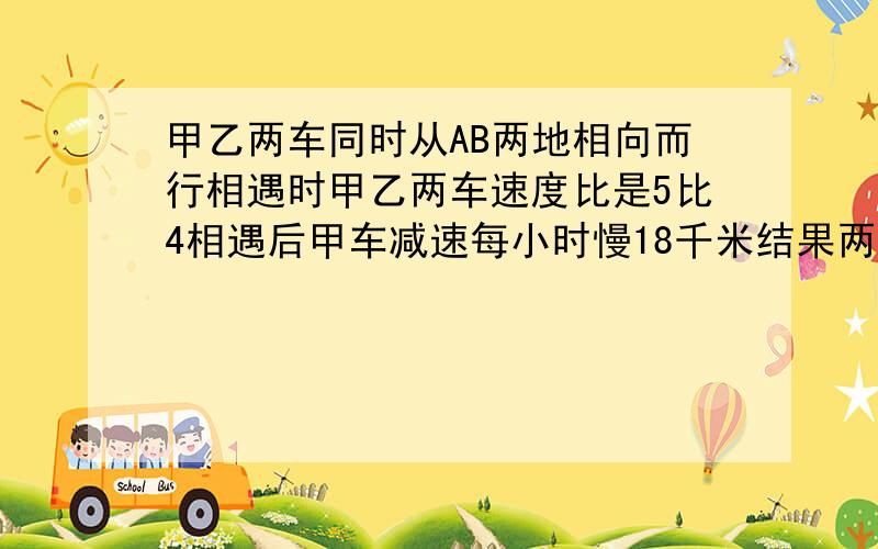 甲乙两车同时从AB两地相向而行相遇时甲乙两车速度比是5比4相遇后甲车减速每小时慢18千米结果两车同时BA两地求乙车每小时