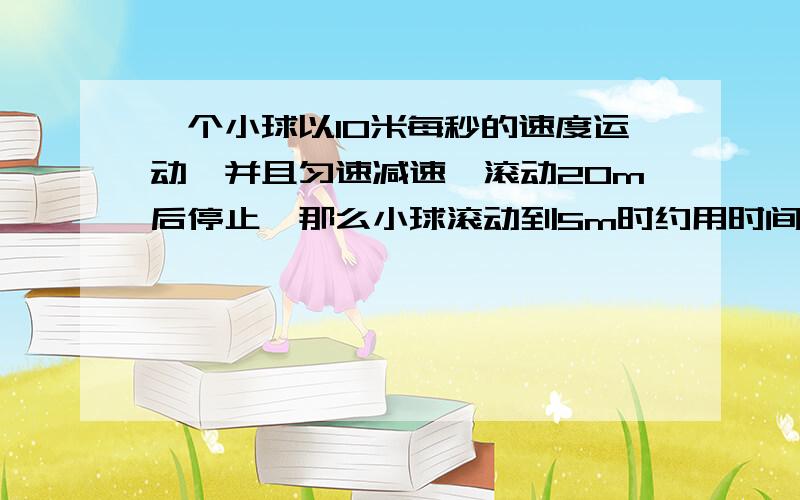 一个小球以10米每秒的速度运动,并且匀速减速,滚动20m后停止,那么小球滚动到5m时约用时间为多少?急...