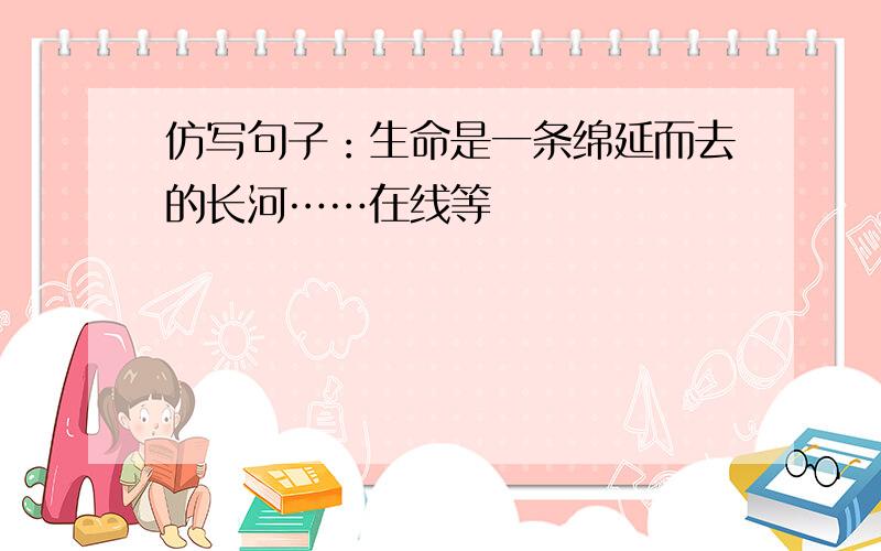 仿写句子：生命是一条绵延而去的长河……在线等