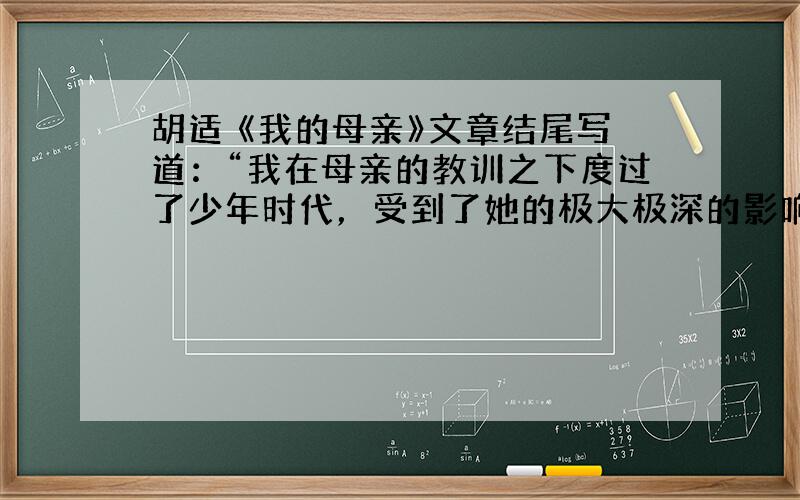 胡适 《我的母亲》文章结尾写道：“我在母亲的教训之下度过了少年时代，受到了她的极大极深的影响。”这“极大极深的影响”表现