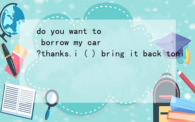 do you want to borrow my car?thanks.i ( ) bring it back toni