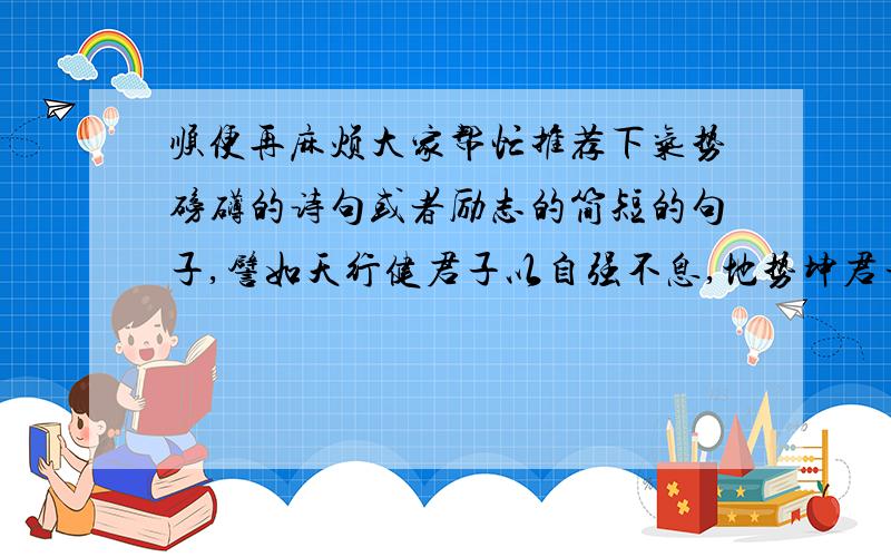 顺便再麻烦大家帮忙推荐下气势磅礴的诗句或者励志的简短的句子,譬如天行健君子以自强不息,地势坤君子以厚德载物之类的,童鞋们