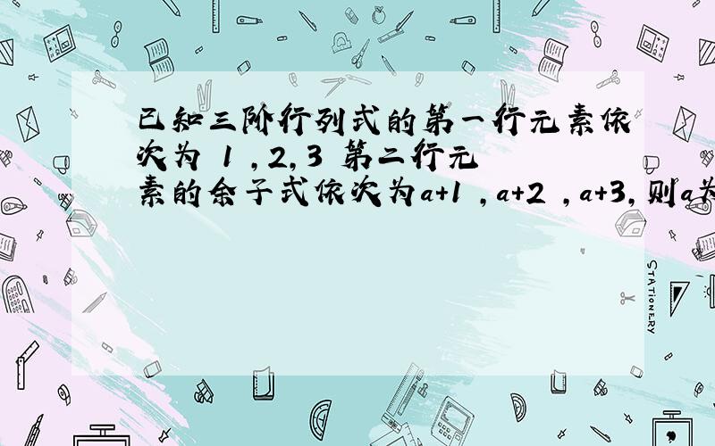 已知三阶行列式的第一行元素依次为 1 ,2,3 第二行元素的余子式依次为a+1 ,a+2 ,a+3,则a为多少