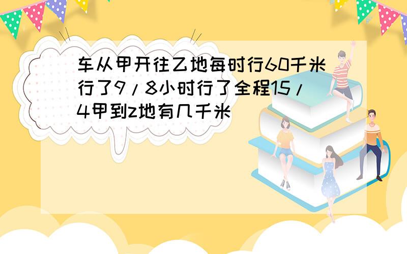 车从甲开往乙地每时行60千米行了9/8小时行了全程15/4甲到z地有几千米