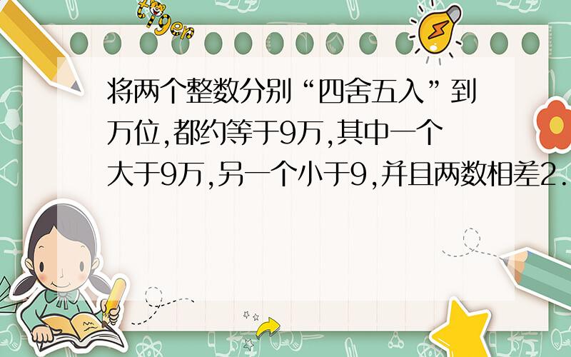 将两个整数分别“四舍五入”到万位,都约等于9万,其中一个大于9万,另一个小于9,并且两数相差2.