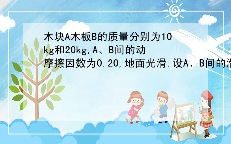 木块A木板B的质量分别为10kg和20kg,A、B间的动摩擦因数为0.20,地面光滑.设A、B间的滑动摩擦力与最大静摩擦