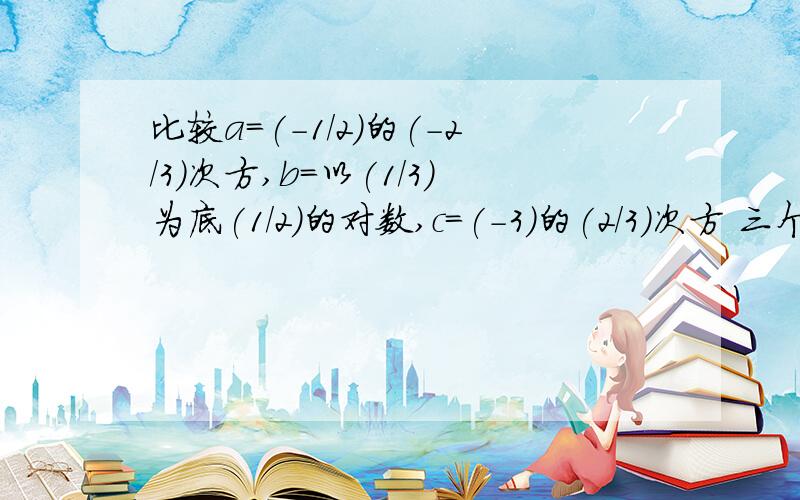 比较a=(-1/2)的(-2/3)次方,b=以(1/3)为底(1/2)的对数,c=(-3)的(2/3)次方 三个数的大小