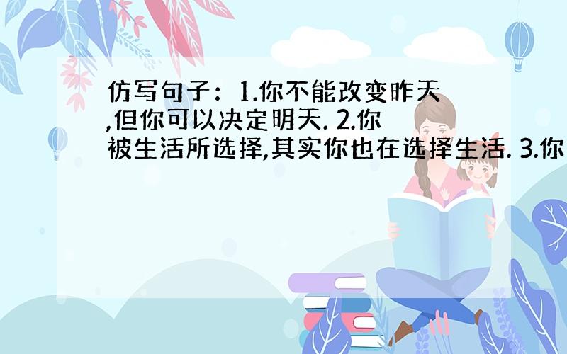 仿写句子：1.你不能改变昨天,但你可以决定明天. 2.你被生活所选择,其实你也在选择生活. 3.你无聊特就