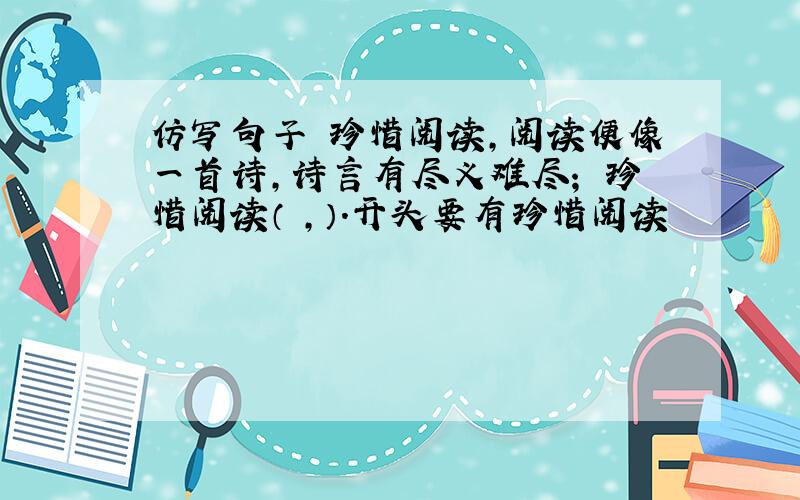 仿写句子 珍惜阅读,阅读便像一首诗,诗言有尽义难尽； 珍惜阅读（ ,）.开头要有珍惜阅读