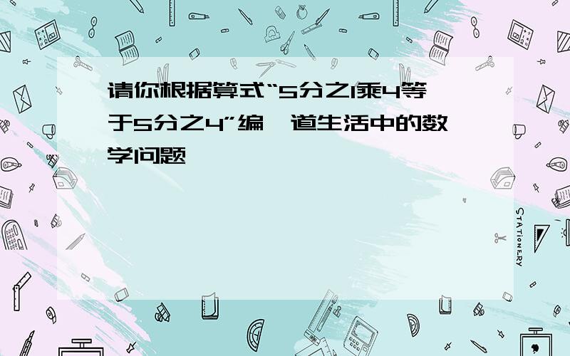 请你根据算式“5分之1乘4等于5分之4”编一道生活中的数学问题