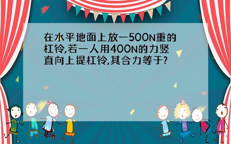 在水平地面上放一500N重的杠铃,若一人用400N的力竖直向上提杠铃,其合力等于?