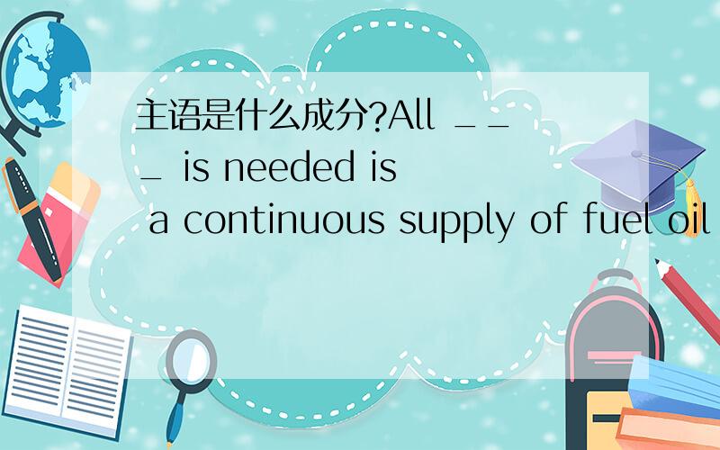 主语是什么成分?All ___ is needed is a continuous supply of fuel oil