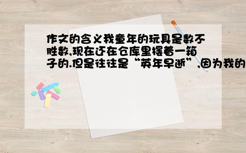 作文的含义我童年的玩具是数不胜数,现在还在仓库里摆着一箱子的.但是往往是“英年早逝”,因为我的破坏力实在是太强了,不到几