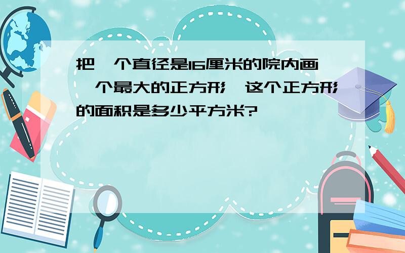 把一个直径是16厘米的院内画一个最大的正方形,这个正方形的面积是多少平方米?