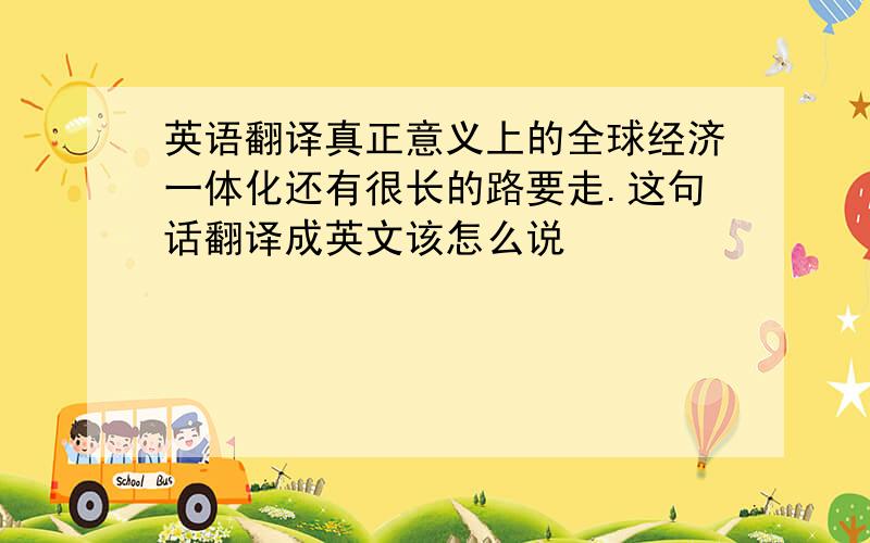 英语翻译真正意义上的全球经济一体化还有很长的路要走.这句话翻译成英文该怎么说