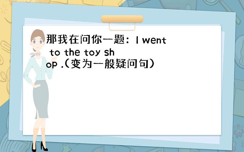 那我在问你一题：I went to the toy shop .(变为一般疑问句）