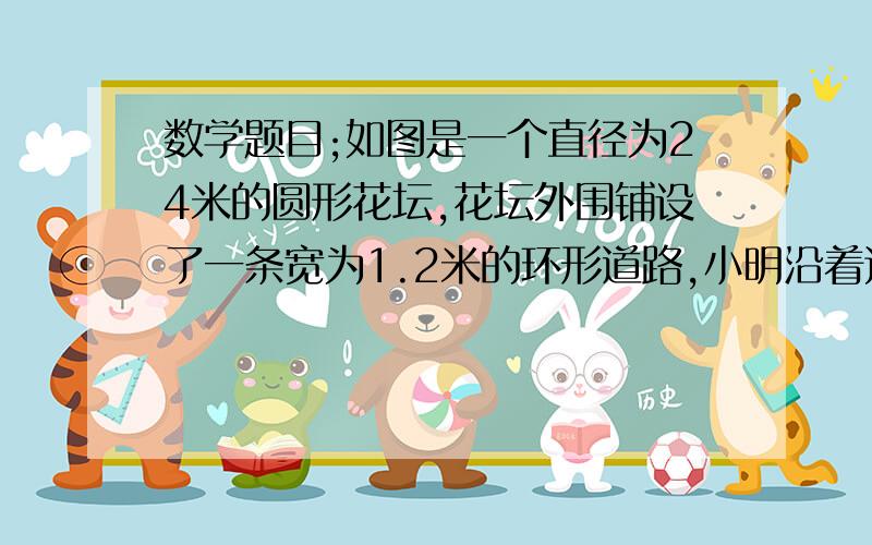 数学题目;如图是一个直径为24米的圆形花坛,花坛外围铺设了一条宽为1.2米的环形道路,小明沿着这条环形道路