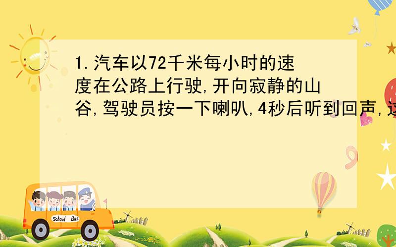 1.汽车以72千米每小时的速度在公路上行驶,开向寂静的山谷,驾驶员按一下喇叭,4秒后听到回声,这时汽车离山谷多远?(已知