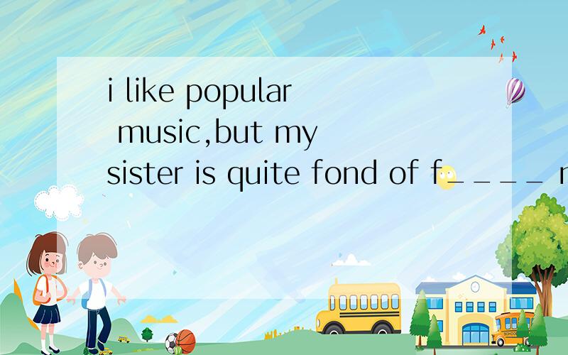 i like popular music,but my sister is quite fond of f____ mu