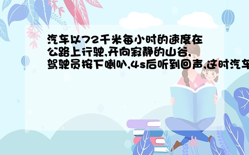 汽车以72千米每小时的速度在公路上行驶,开向寂静的山谷,驾驶员按下喇叭,4s后听到回声,这时汽车离山谷