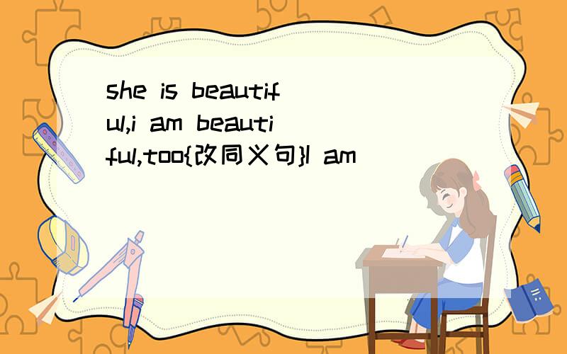 she is beautiful,i am beautiful,too{改同义句}I am____ ____ ____