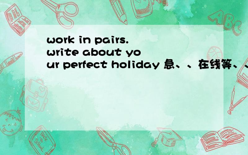 work in pairs.write about your perfect holiday 急、、在线等、、、（写英语