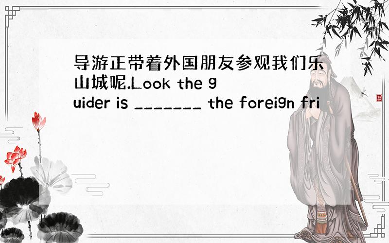 导游正带着外国朋友参观我们乐山城呢.Look the guider is _______ the foreign fri