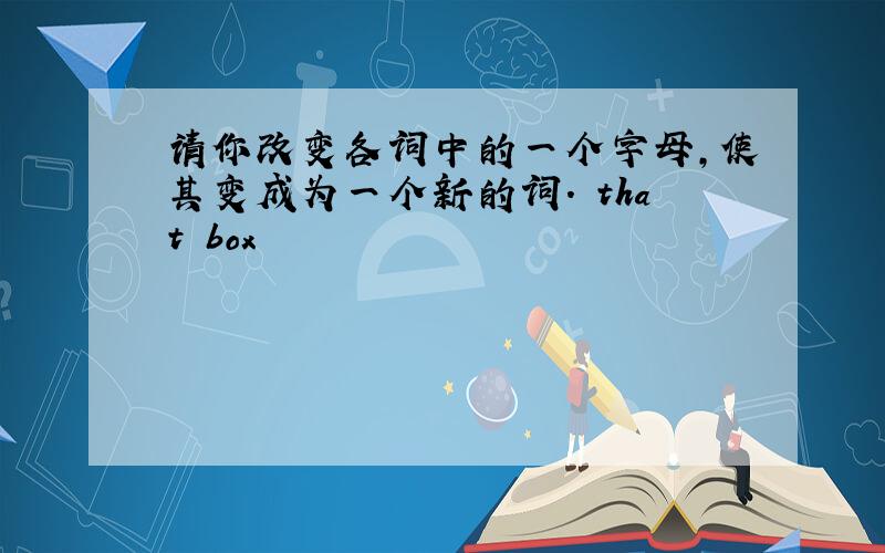 请你改变各词中的一个字母,使其变成为一个新的词. that box