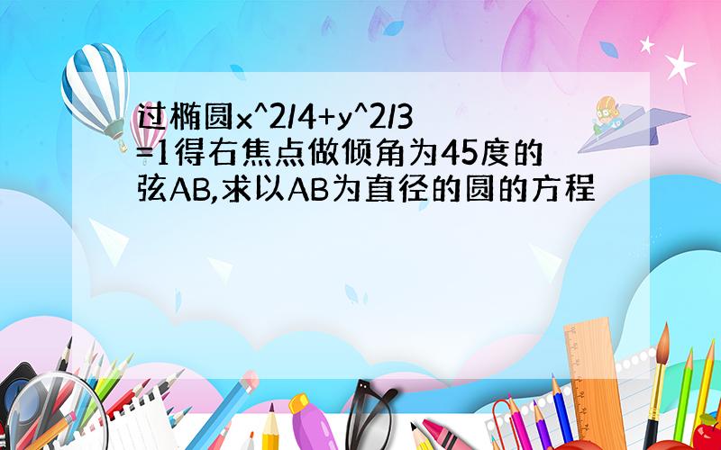 过椭圆x^2/4+y^2/3=1得右焦点做倾角为45度的弦AB,求以AB为直径的圆的方程