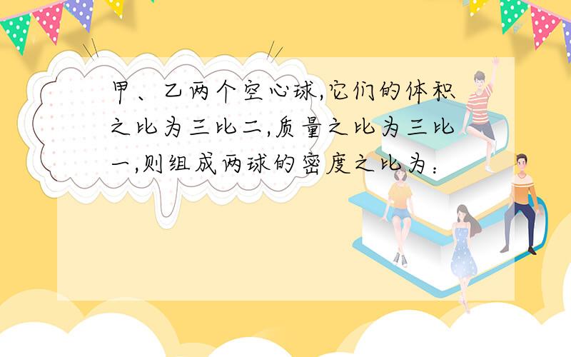 甲、乙两个空心球,它们的体积之比为三比二,质量之比为三比一,则组成两球的密度之比为：