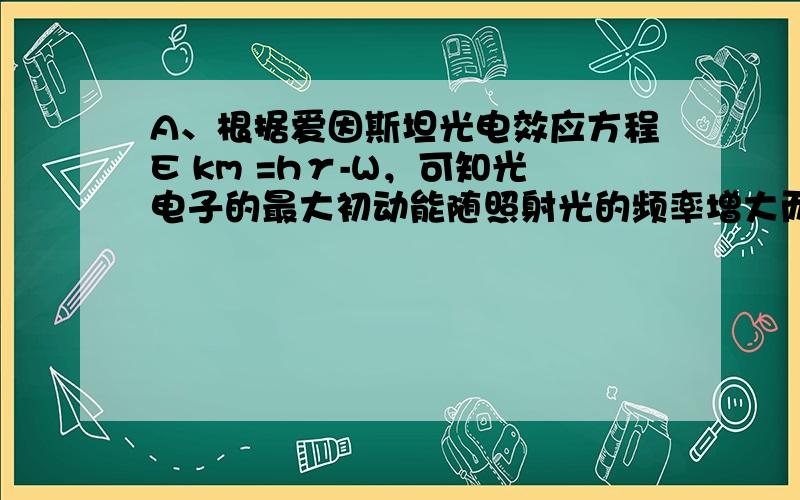 A、根据爱因斯坦光电效应方程E km =hγ-W，可知光电子的最大初动能随照射光的频率增大而增大