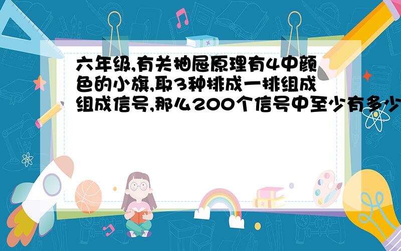 六年级,有关抽屉原理有4中颜色的小旗,取3种排成一排组成组成信号,那么200个信号中至少有多少是同一种信号 承诺给积分