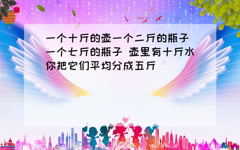 一个十斤的壶一个二斤的瓶子 一个七斤的瓶子 壶里有十斤水你把它们平均分成五斤