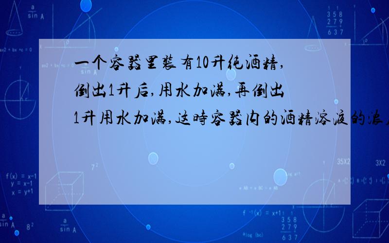 一个容器里装有10升纯酒精,倒出1升后,用水加满,再倒出1升用水加满,这时容器内的酒精溶液的浓度是多少