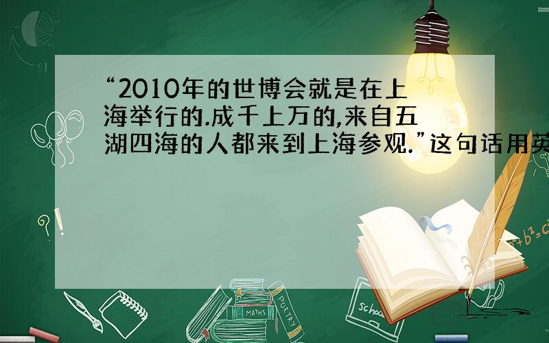 “2010年的世博会就是在上海举行的.成千上万的,来自五湖四海的人都来到上海参观.”这句话用英文怎么说