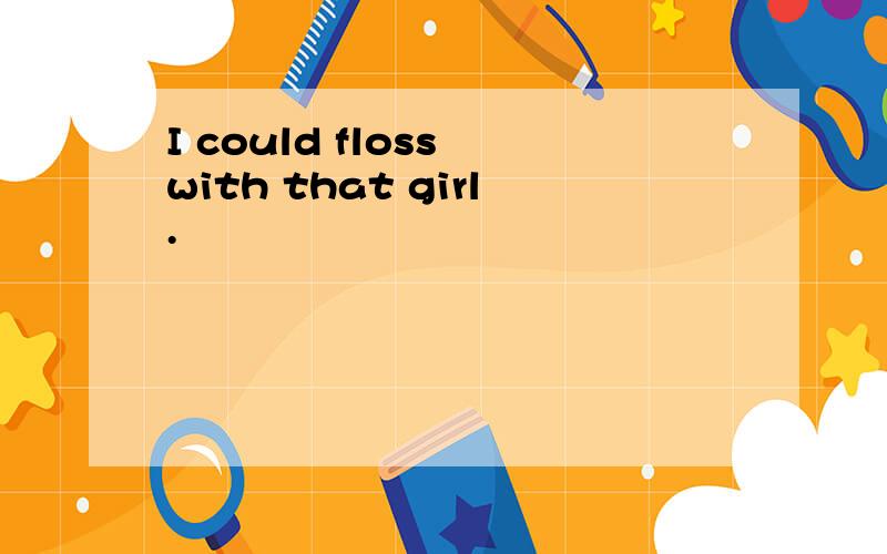 I could floss with that girl.