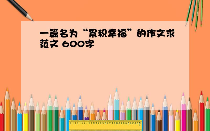 一篇名为“累积幸福”的作文求范文 600字