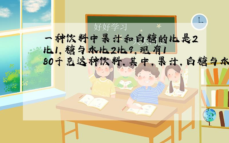 一种饮料中果汁和白糖的比是2比1,糖与水比2比9,现有180千克这种饮料,其中,果汁,白糖与水各有多少千走