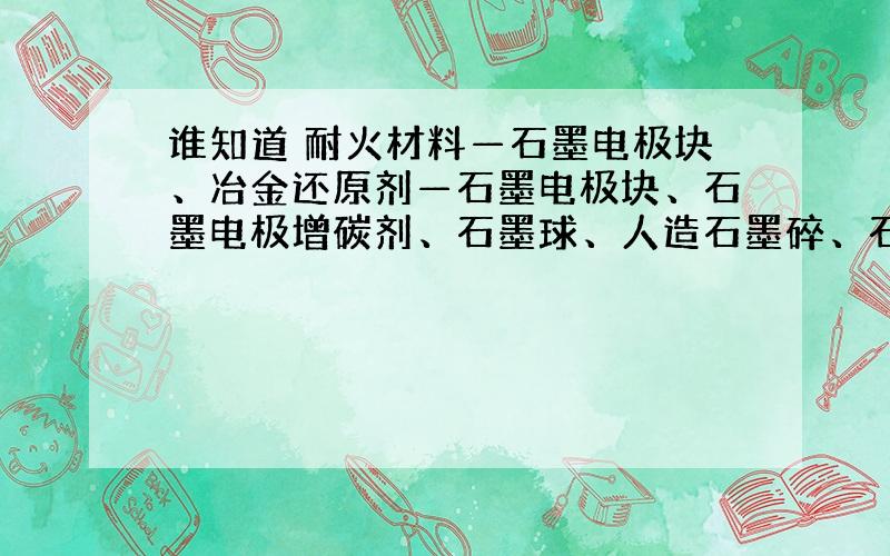 谁知道 耐火材料—石墨电极块、冶金还原剂—石墨电极块、石墨电极增碳剂、石墨球、人造石墨碎、石墨化焦、