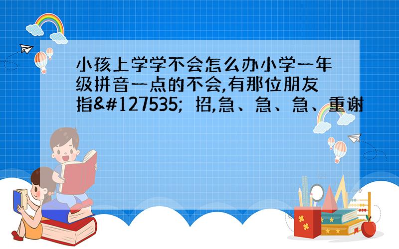 小孩上学学不会怎么办小学一年级拼音一点的不会,有那位朋友指🈯️招,急、急、急、重谢