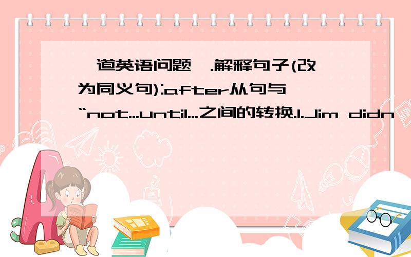 一道英语问题一.解释句子(改为同义句):after从句与“not...until...之间的转换.1.Jim didn'