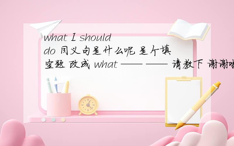 what I should do 同义句是什么呢 是个填空题 改成 what —— —— 请教下 谢谢啦