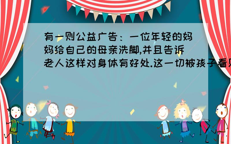 有一则公益广告：一位年轻的妈妈给自己的母亲洗脚,并且告诉老人这样对身体有好处.这一切被孩子看见了.正当她准把教孩子洗脚时