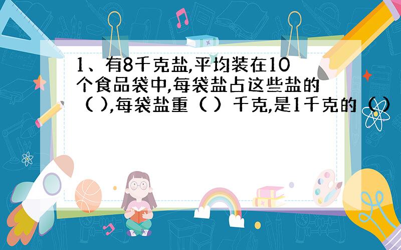 1、有8千克盐,平均装在10个食品袋中,每袋盐占这些盐的（ ),每袋盐重（ ）千克,是1千克的（ ）.