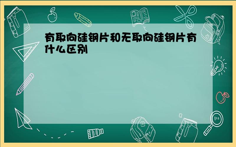 有取向硅钢片和无取向硅钢片有什么区别