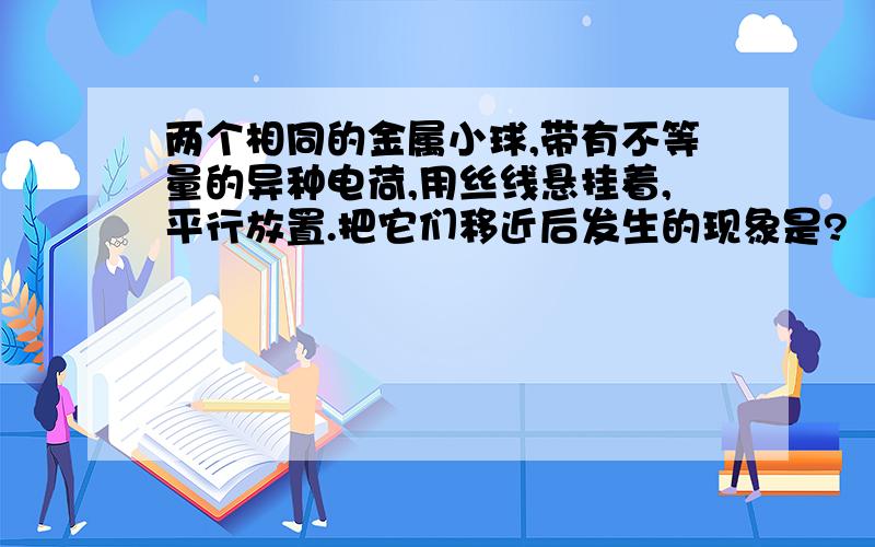 两个相同的金属小球,带有不等量的异种电荷,用丝线悬挂着,平行放置.把它们移近后发生的现象是?