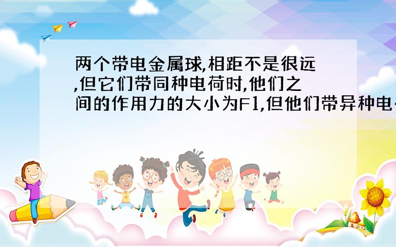 两个带电金属球,相距不是很远,但它们带同种电荷时,他们之间的作用力的大小为F1,但他们带异种电荷时,