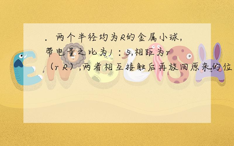 ．两个半径均为R的金属小球,带电量之比为1∶5,相距为r（r R）,两者相互接触后再放回原来的位置上,则相