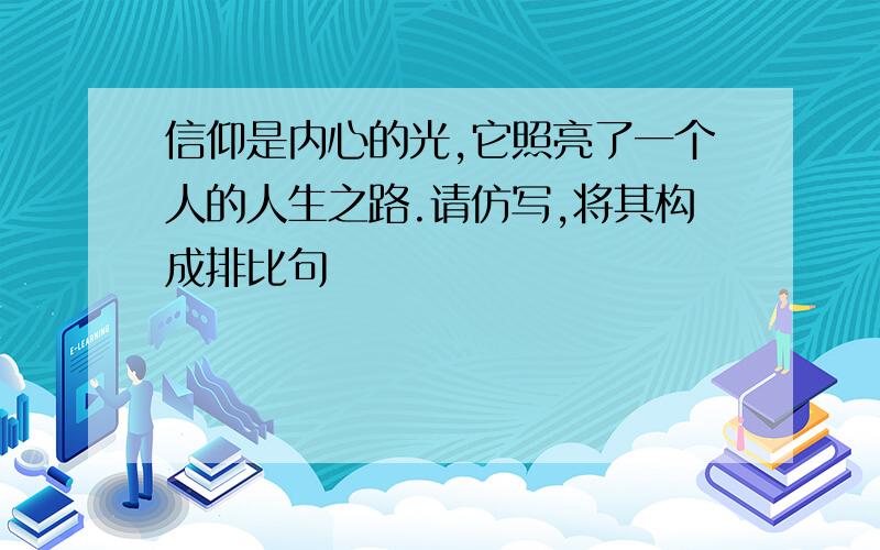 信仰是内心的光,它照亮了一个人的人生之路.请仿写,将其构成排比句