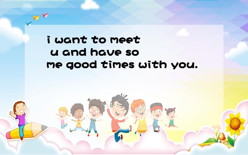 i want to meet u and have some good times with you.